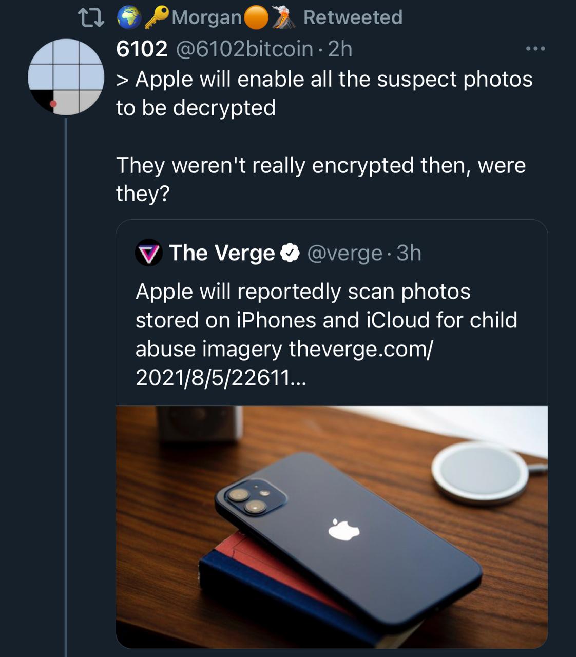 For accessibility reasons here is a quick description of the tweet in the image: Twitter user 6102 (@6102bitcoin) is a quoting a tweet from The Verge (@verge) regarding the fact that Apple will reportedly scan photos on iPhones and in iCloud accounts for child abuse imagery, where the author?/quoter? makes the following comment: [Impersonating The Verge]: “Apple will enable all the suspect photos to be decrypted” [As themselves]: “They weren’t really encrypted then, were they?”