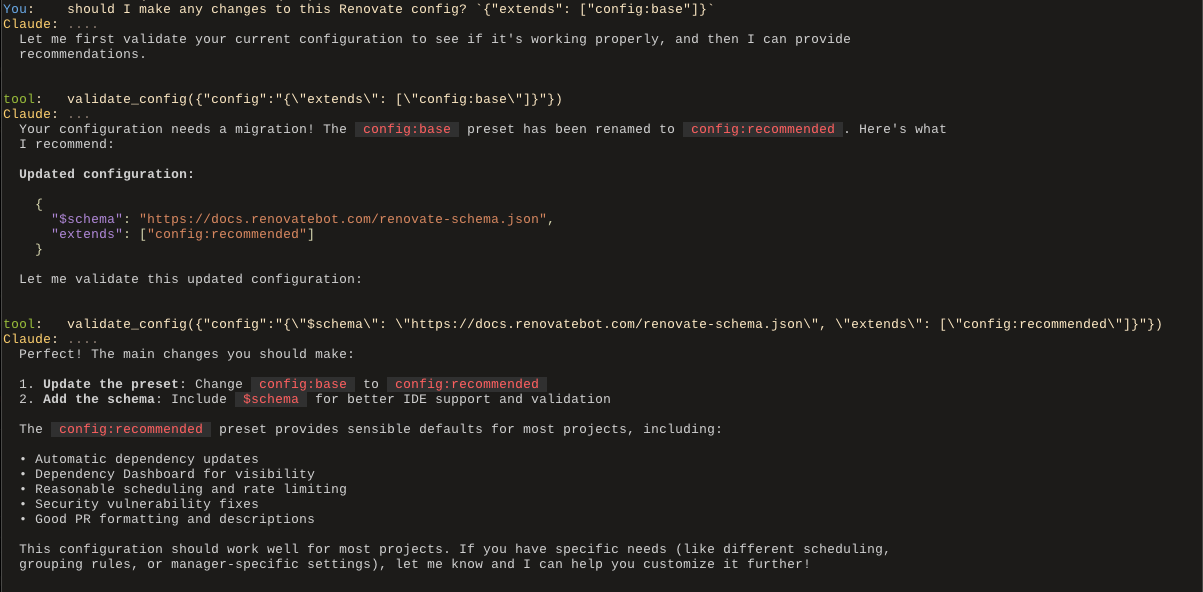 A screenshot of a session with the agent in the user's terminal. The user asks "should I make any changes to this Renovate config? `{"extends": ["config:base"]}`", and Claude first attempts to validate the config (via a tool call) after which it sees it needs migrating, so it returns the new configuration, and then explains what it does. This version contains a rendered view of the Markdown syntax returned by the LLM, with code snippets rendered in different colour + font to the regular text, as well as the JSON configuration snippet being rendered as formatted and pretty-printed JSON, with colours for the syntax highlighting.