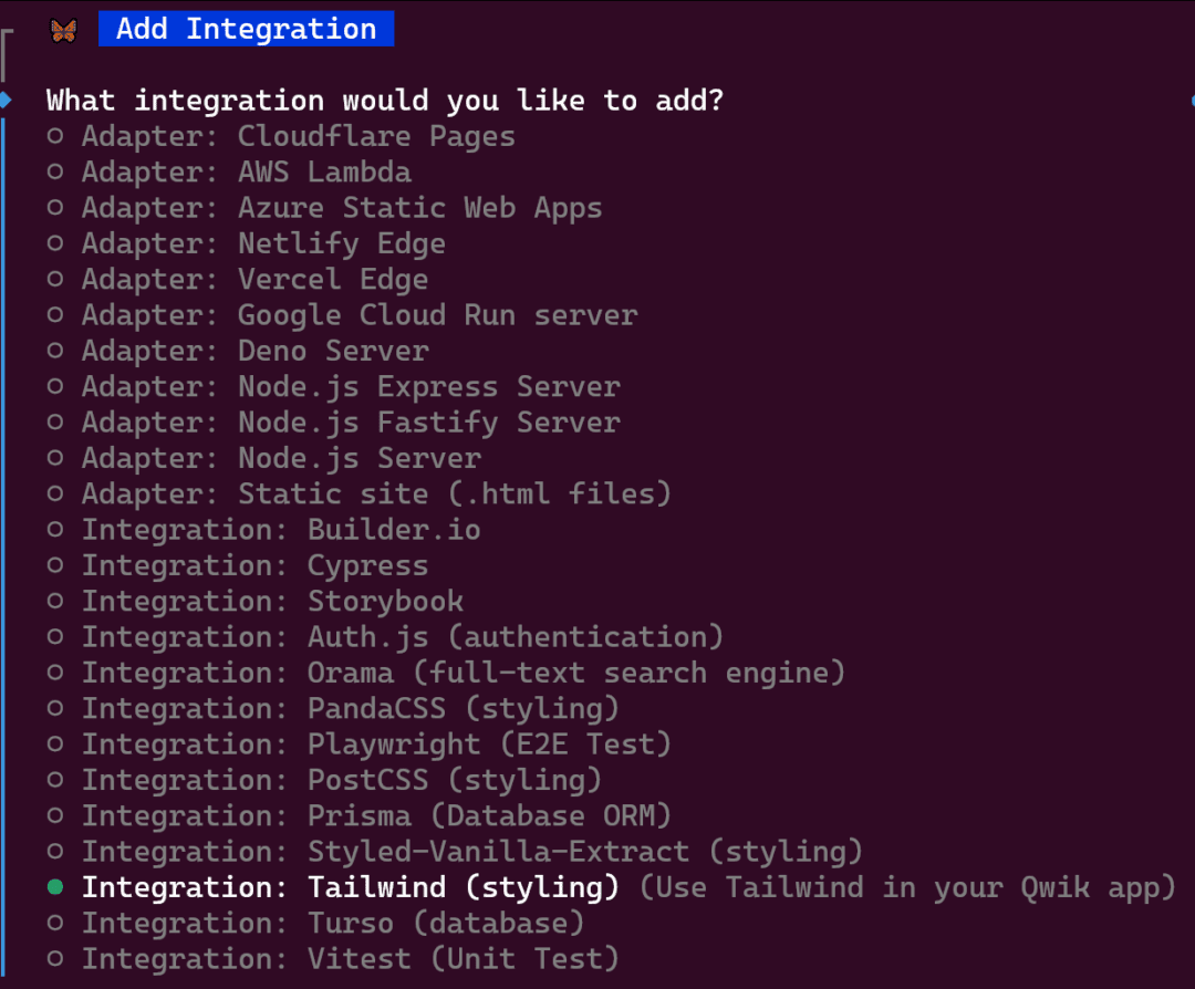 What integration would you like to add?- Adapter: Cloudflare Pages- Adapter: AWS Lambda- Adapter: Azure Static Web Apps- Adapter: Netlify Edge- Adapter: Vercel Edge- Adapter: Google Cloud Run server- Adapter: Deno Server- Adapter: Node.js Express Server- Adapter: Node.js Fastify Server- Adapter: Node.js Server- Adapter: Static site (.html files)- Integration: Builder.io- Integration: Cypress- Integration: Storybook- Integration: Auth.js (authentication)- Integration: Orama (full-text search engine)- Integration: PandaCSS (styling)- Integration: Playwright (E2E Test)- Integration: PostCSS (styling)- Integration: Prisma (Database ORM)- Integration: Styled-Vanilla-Extract (styling)- Integration: Tailwind (styling) (Use Tailwind in your Qwik app)- Integration: Turso (database)- Integration: Vitest (Unit Test)
