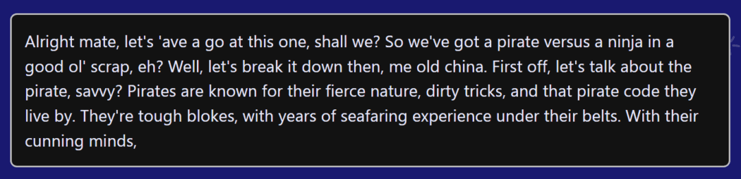 Screenshot with the text, "Alright mate, let's 'ave a go at this one, shall we? So we've got a pirate versus a ninja in a good ol' scrap, eh? Well, let's break it down then, me old china. First off, let's talk about the pirate, savvy? Pirates are known for their fierce nature, dirty tricks, and that pirate code they live by. They're tough blokes, with years of seafaring experience under their belts. With their cunning minds,"