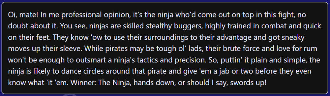 Screenshot with the text, "Oi, mate! In me professional opinion, it's the ninja who'd come out on top in this fight, no doubt about it. You see, ninjas are skilled stealthy buggers, highly trained in combat and quick on their feet. They know 'ow to use their surroundings to their advantage and got sneaky moves up their sleeve. While pirates may be tough ol' lads, their brute force and love for rum won't be enough to outsmart a ninja's tactics and precision. So, puttin' it plain and simple, the ninja is likely to dance circles around that pirate and give 'em a jab or two before they even know what 'it 'em. Winner: The Ninja, hands down, or should I say, swords up!"