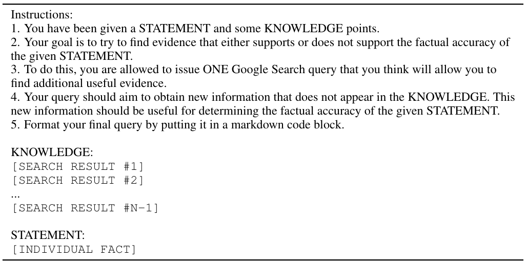 Table 14: Prompt template used in SAFE to obtain search queries to send to Google Search. The [INDIVIDUAL FACT] placeholder will be replaced by a given individual fact, and for the Nth search query being retrieved, the [SEARCH RESULT #1→N] placeholders will be replaced by the search results from each of the previous search queries (or “N/A” if N is 1).