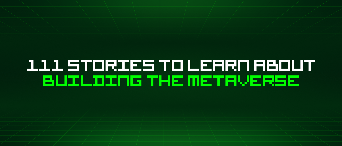 111 Stories To Learn About Building The Metaverse