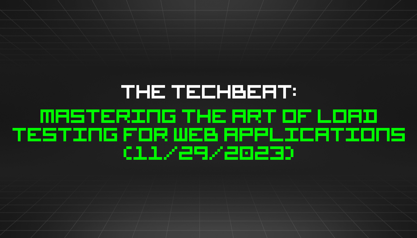 The TechBeat: Mastering the Art of Load Testing for Web Applications (11/29/2023)