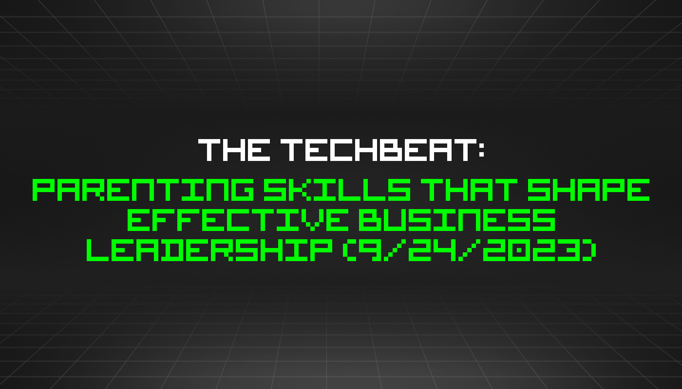 The TechBeat: Parenting Skills That Shape Effective Business Leadership (9/24/2023)