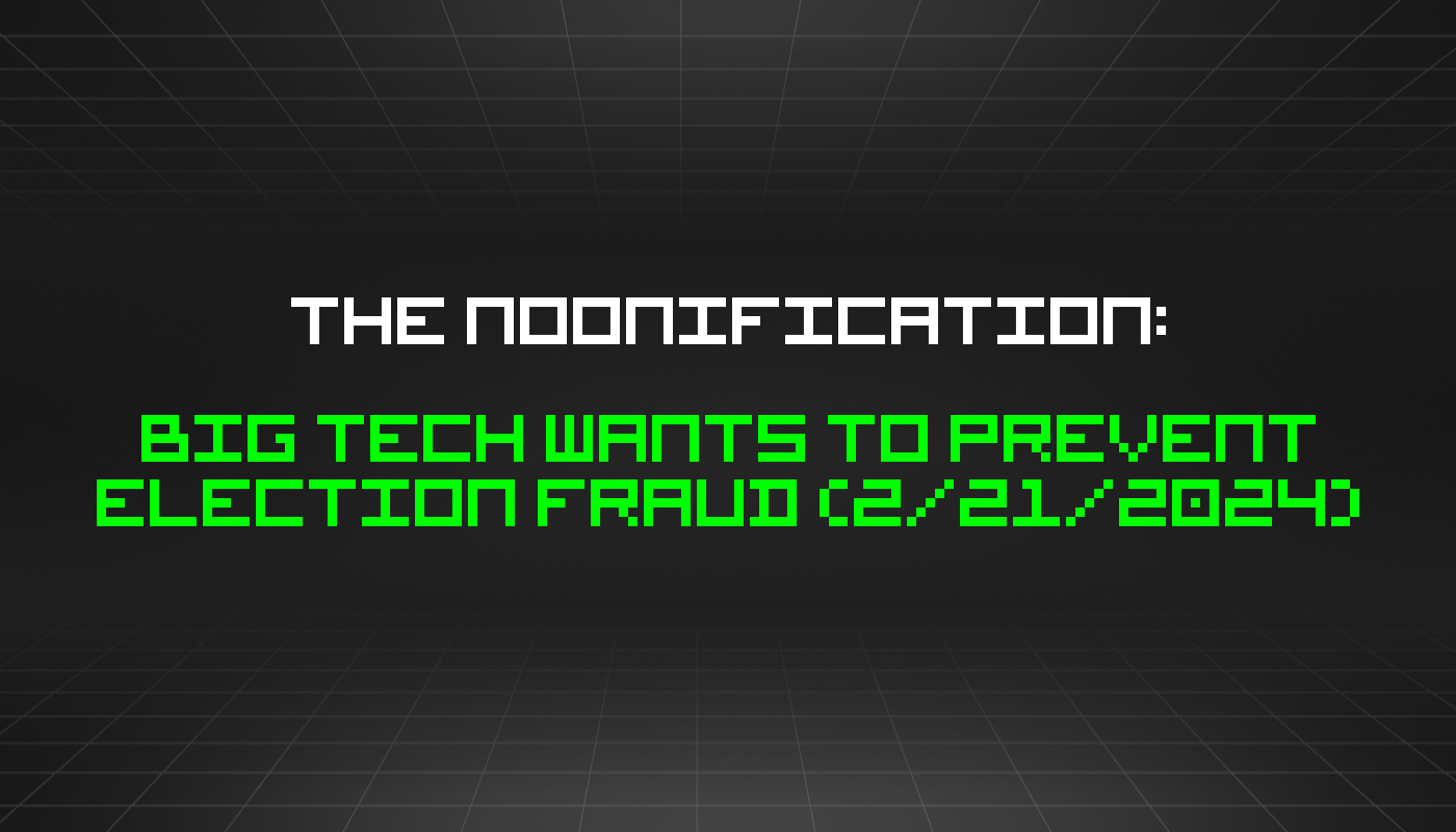 The Noonification: Big Tech Wants to Prevent Election Fraud (2/21/2024)