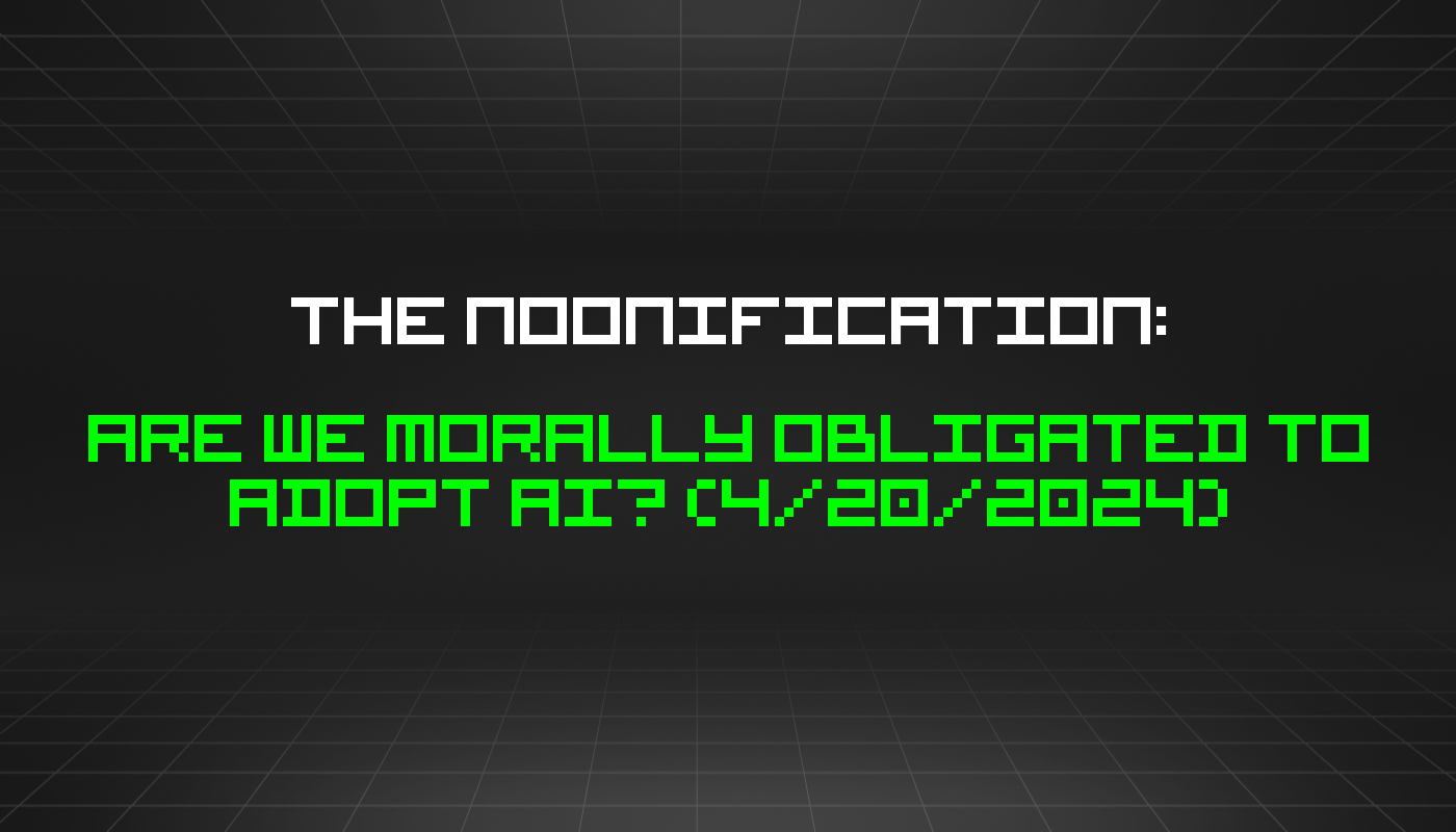 The Noonification: Are We Morally Obligated to Adopt AI? (4/20/2024)