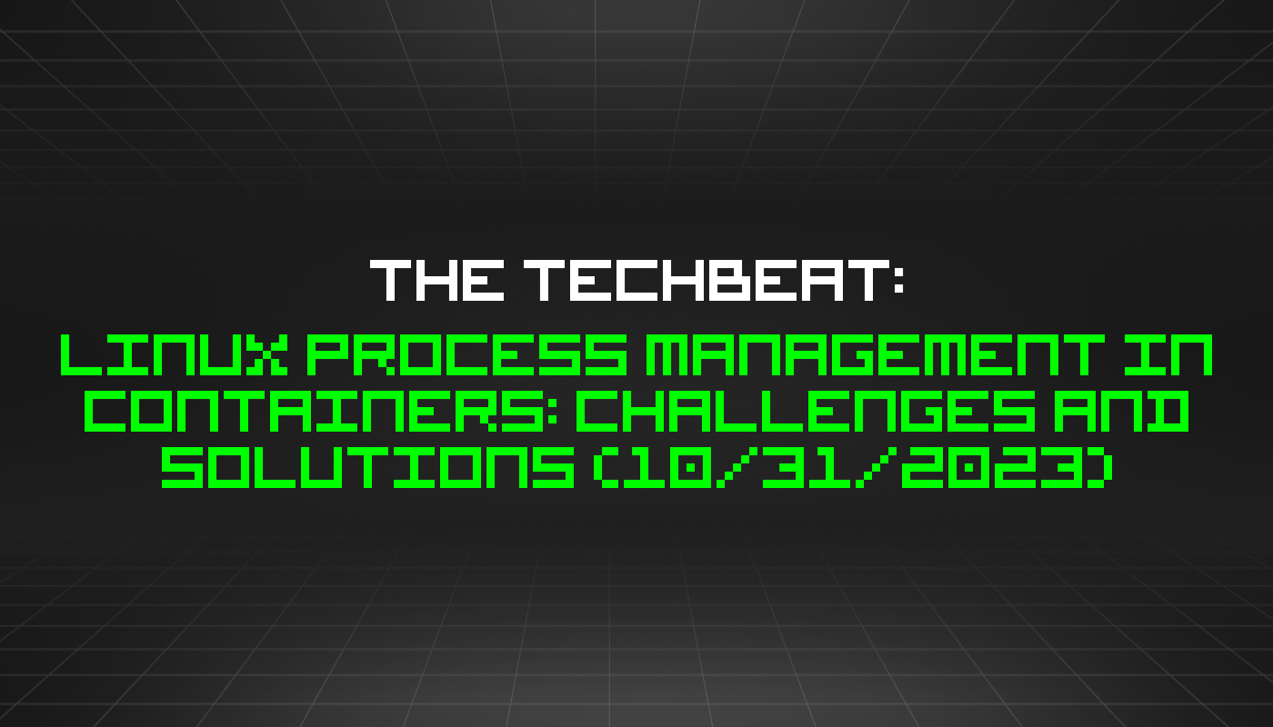 The TechBeat: Linux Process Management in Containers: Challenges and Solutions (10/31/2023)