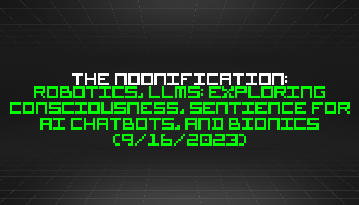 The Noonification: Robotics, LLMs: Exploring Consciousness, Sentience for AI Chatbots, and Bionics (9/16/2023)