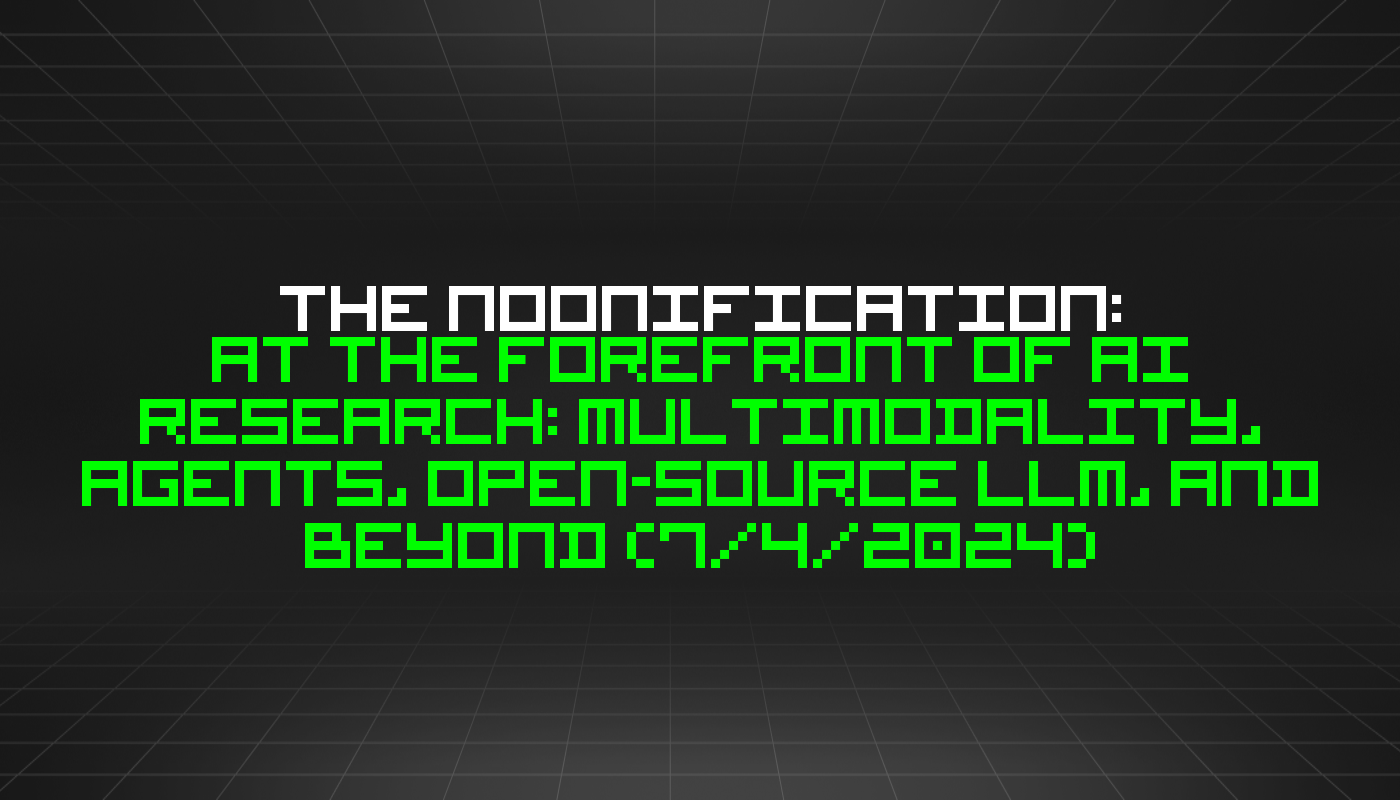 The Noonification: At the Forefront of AI Research: Multimodality, Agents, Open-Source LLM, and Beyond (7/4/2024)