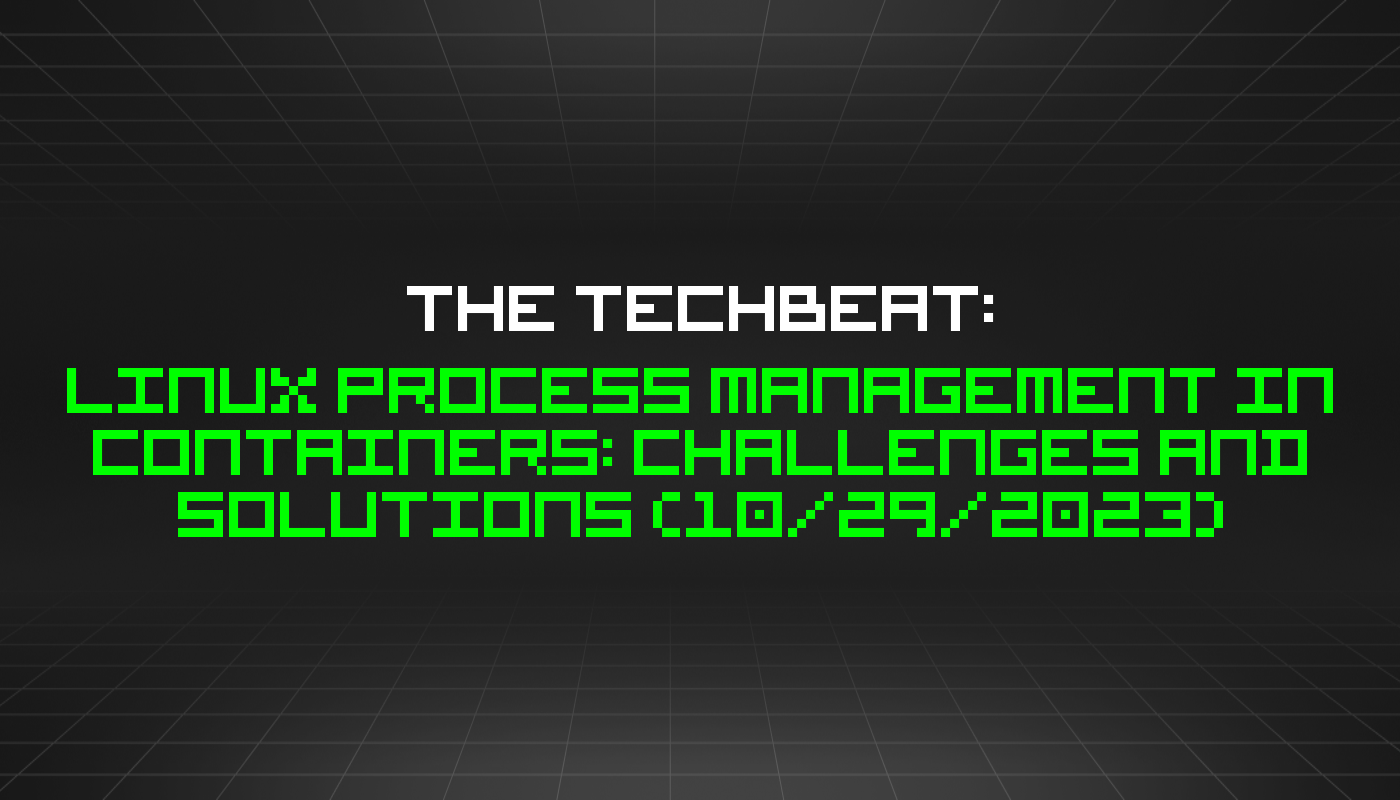 The TechBeat: Linux Process Management in Containers: Challenges and Solutions (10/29/2023)