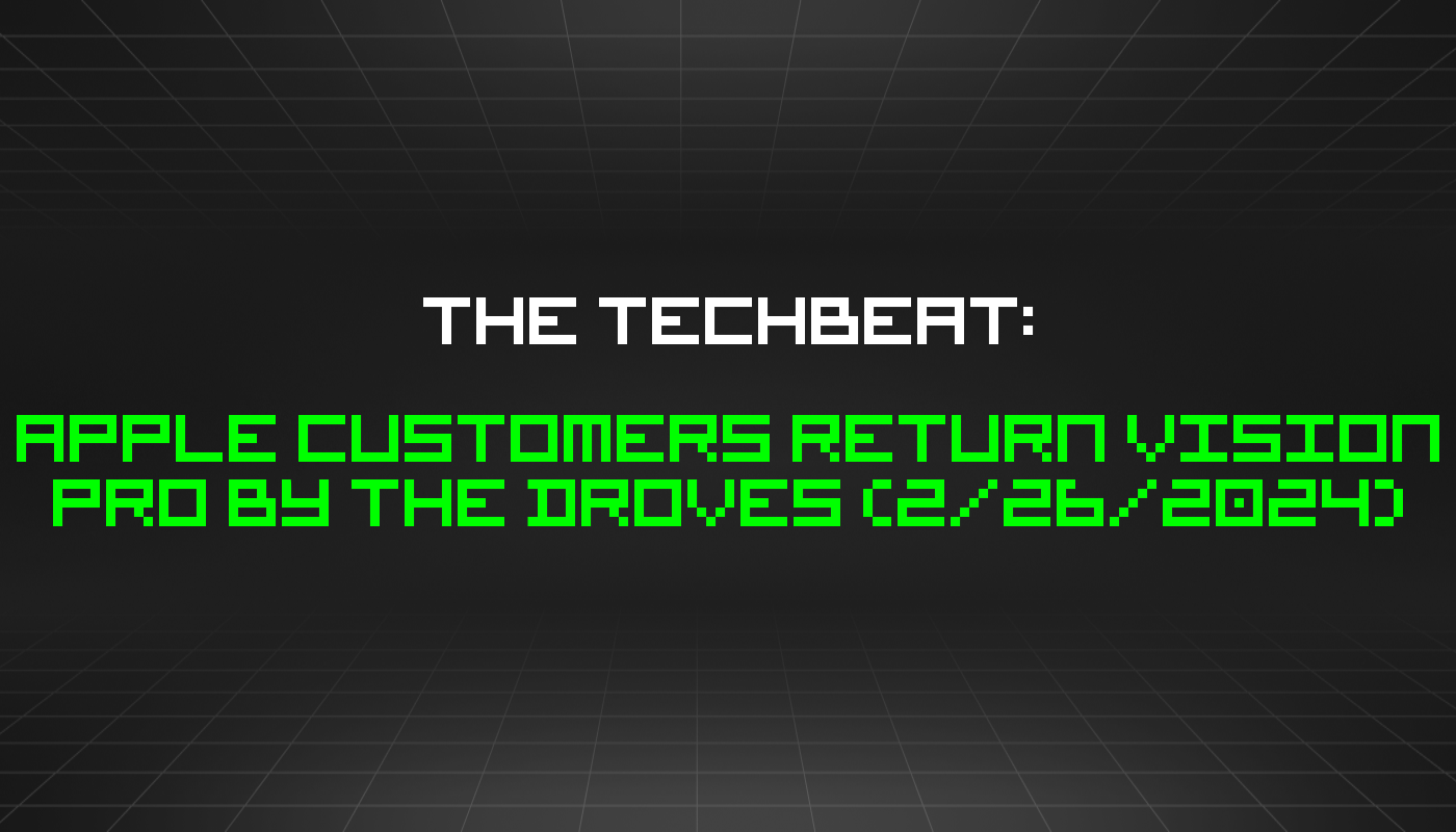 The TechBeat: Apple Customers Return Vision Pro By The Droves (2/26/2024)