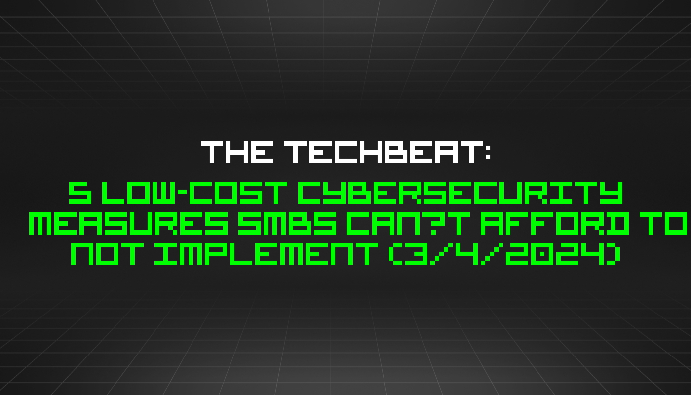 The TechBeat: 5 Low-Cost Cybersecurity Measures SMBs Can’t Afford to Not Implement (3/4/2024)