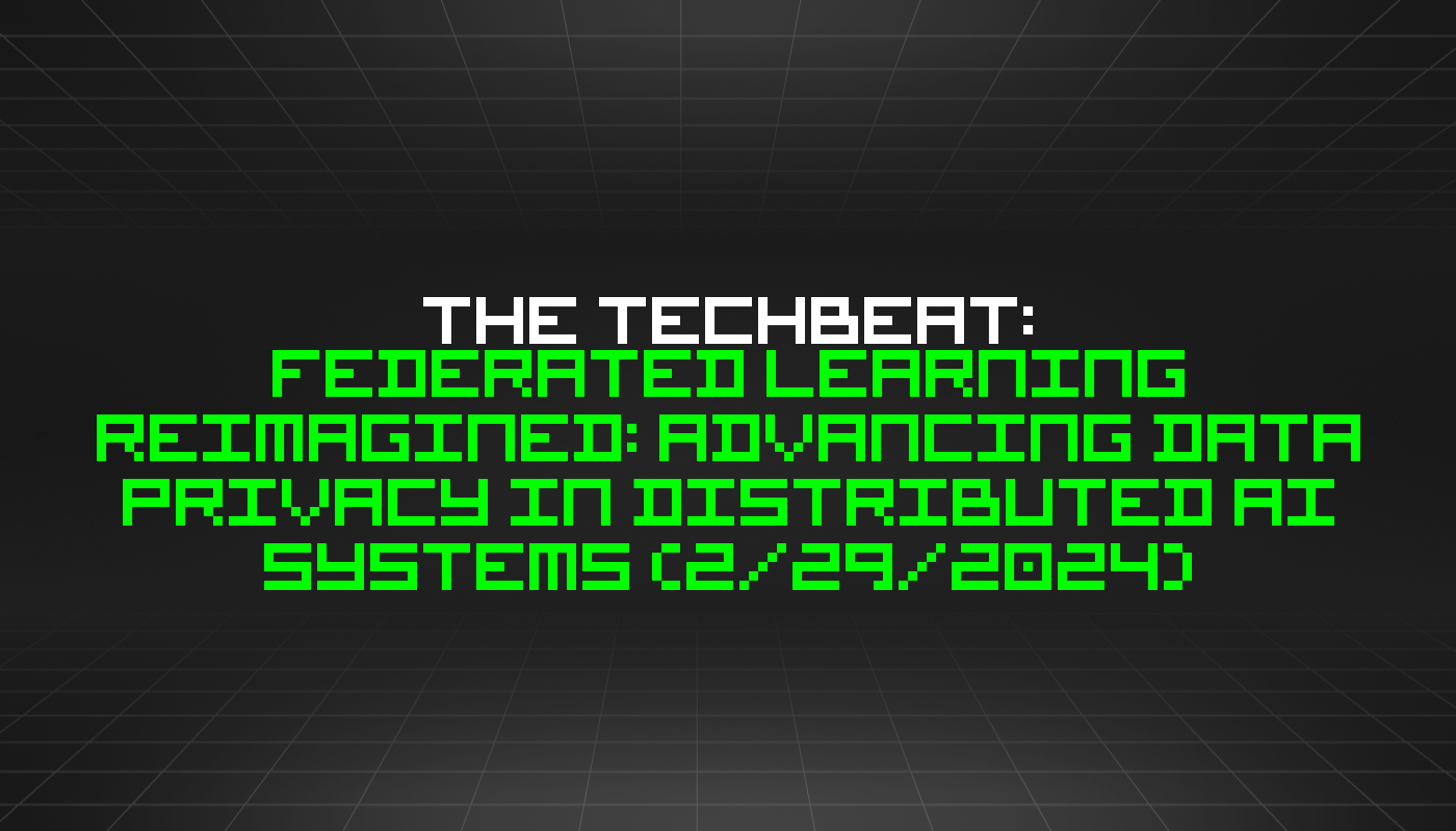 The TechBeat: Federated Learning Reimagined: Advancing Data Privacy in Distributed AI Systems (2/29/2024)