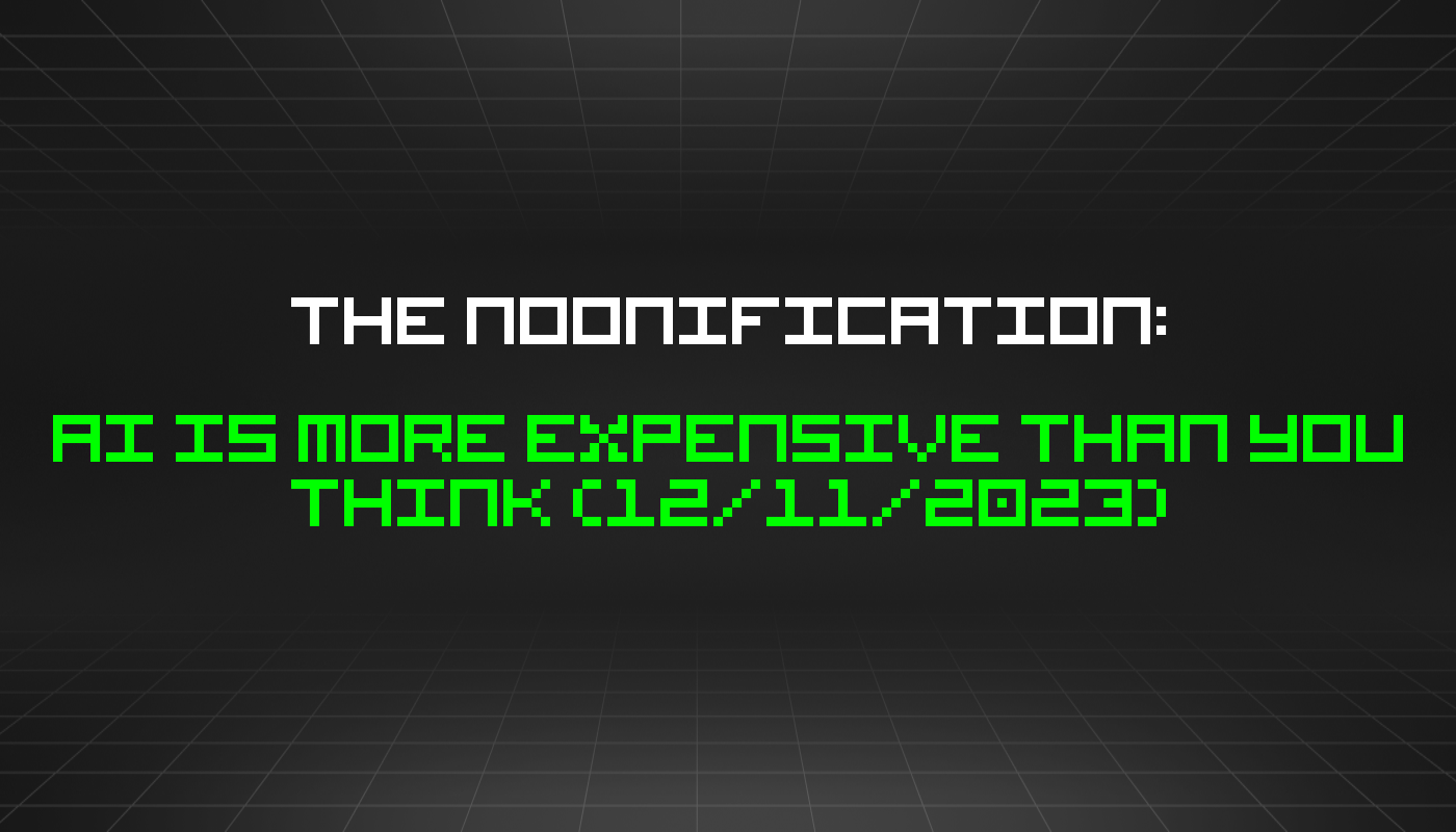 The Noonification: AI Is More Expensive Than You Think (12/11/2023)